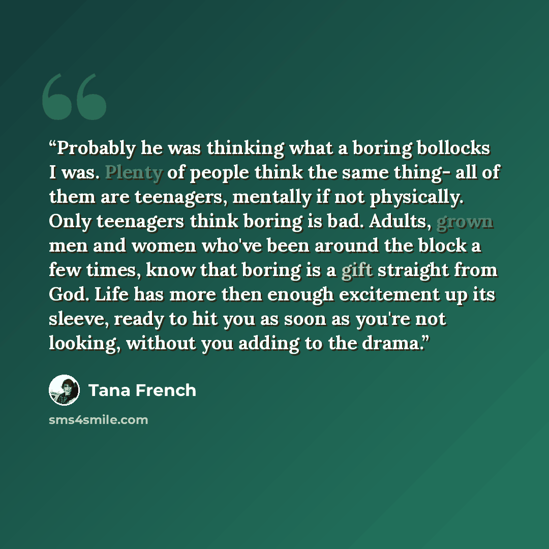 “Probably he was thinking what a boring bollocks I was. Plenty of people think the same thing- all of them are teenagers, mentally if not physically. Only teenagers think boring is bad. Adults, grown men and women who've been around the block a few times, know that boring is a gift straight from…” quote by Tana French