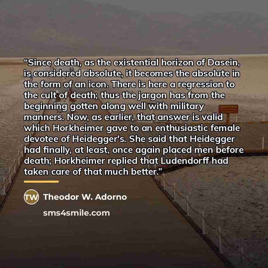 “Since death, as the existential horizon of Dasein, is considered absolute, it becomes the absolute in the form of an icon. There is here a regression to the cult of death; thus the jargon has from the beginning gotten along well with military manners. Now, as earlier, that answer is valid which…” quote by Theodor W. Adorno