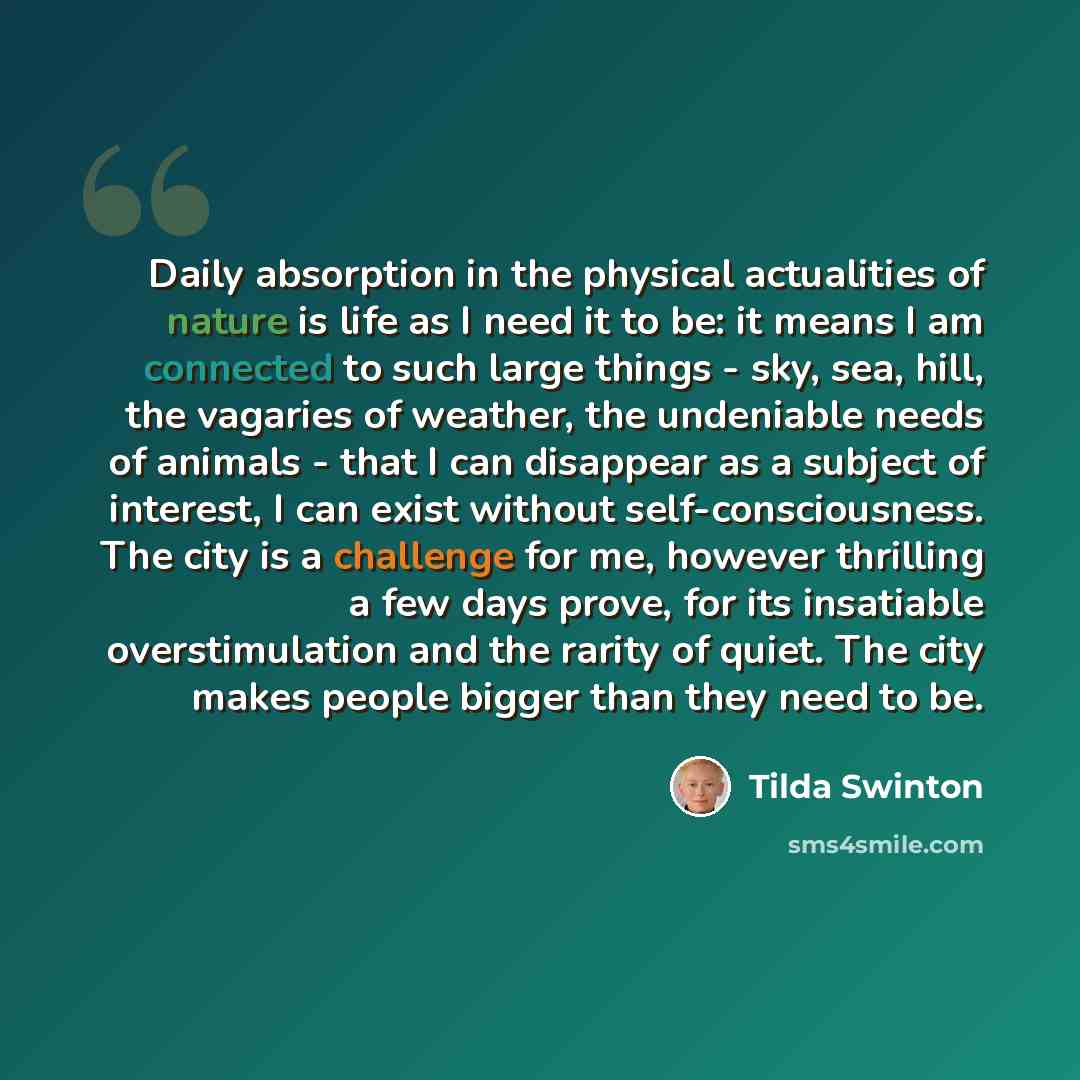 “Daily absorption in the physical actualities of nature is life as I need it to be: it means I am connected to such large things - sky, sea, hill, the vagaries of weather, the undeniable needs of animals - that I can disappear as a subject of interest, I can exist without self-consciousness. The…” quote by Tilda Swinton