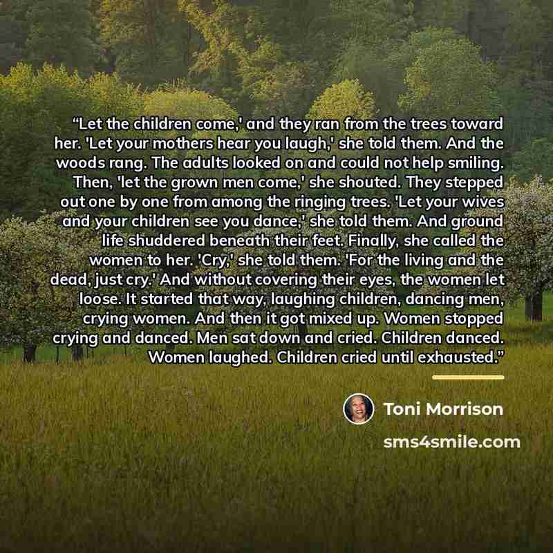 “Let the children come,' and they ran from the trees toward her. 'Let your mothers hear you laugh,' she told them. And the woods rang. The adults looked on and could not help smiling. Then, 'let the grown men come,' she shouted. They stepped out one by one from among the ringing trees. 'Let your…” quote by Toni Morrison
