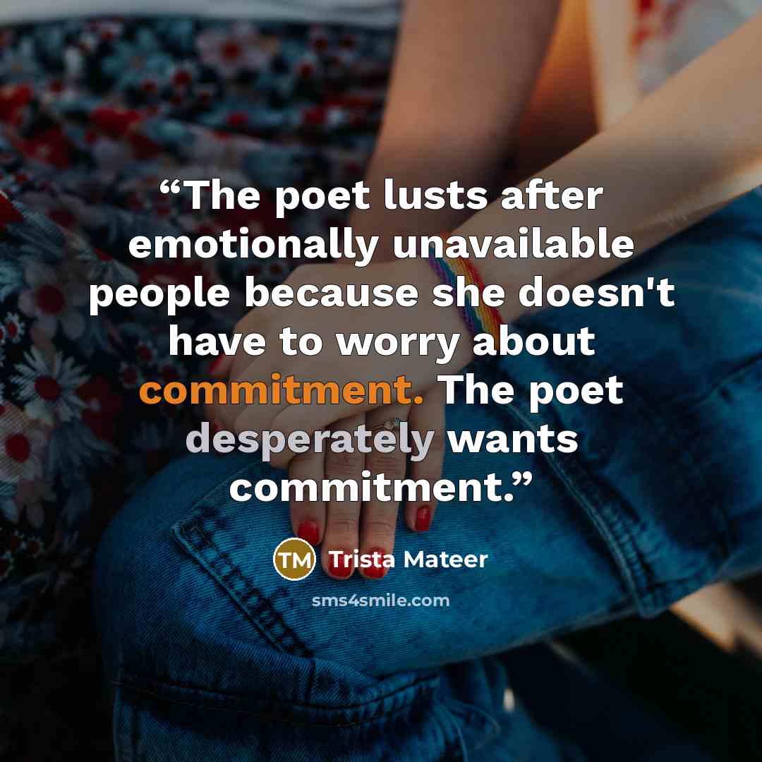 “The poet lusts after emotionally unavailable people because she doesn't have to worry about commitment. The poet desperately wants commitment.” quote by Trista Mateer