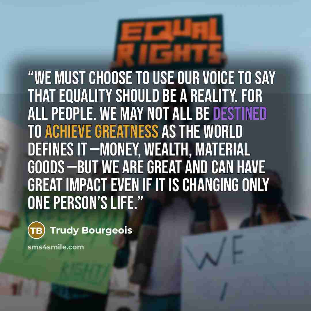 “We must choose to use our voice to say that equality should be a reality. For ALL people. We may not all be destined to achieve greatness as the world defines it —money, wealth, material goods —but we are great and can have great impact even if it is changing only one person’s life.” quote by Trudy Bourgeois