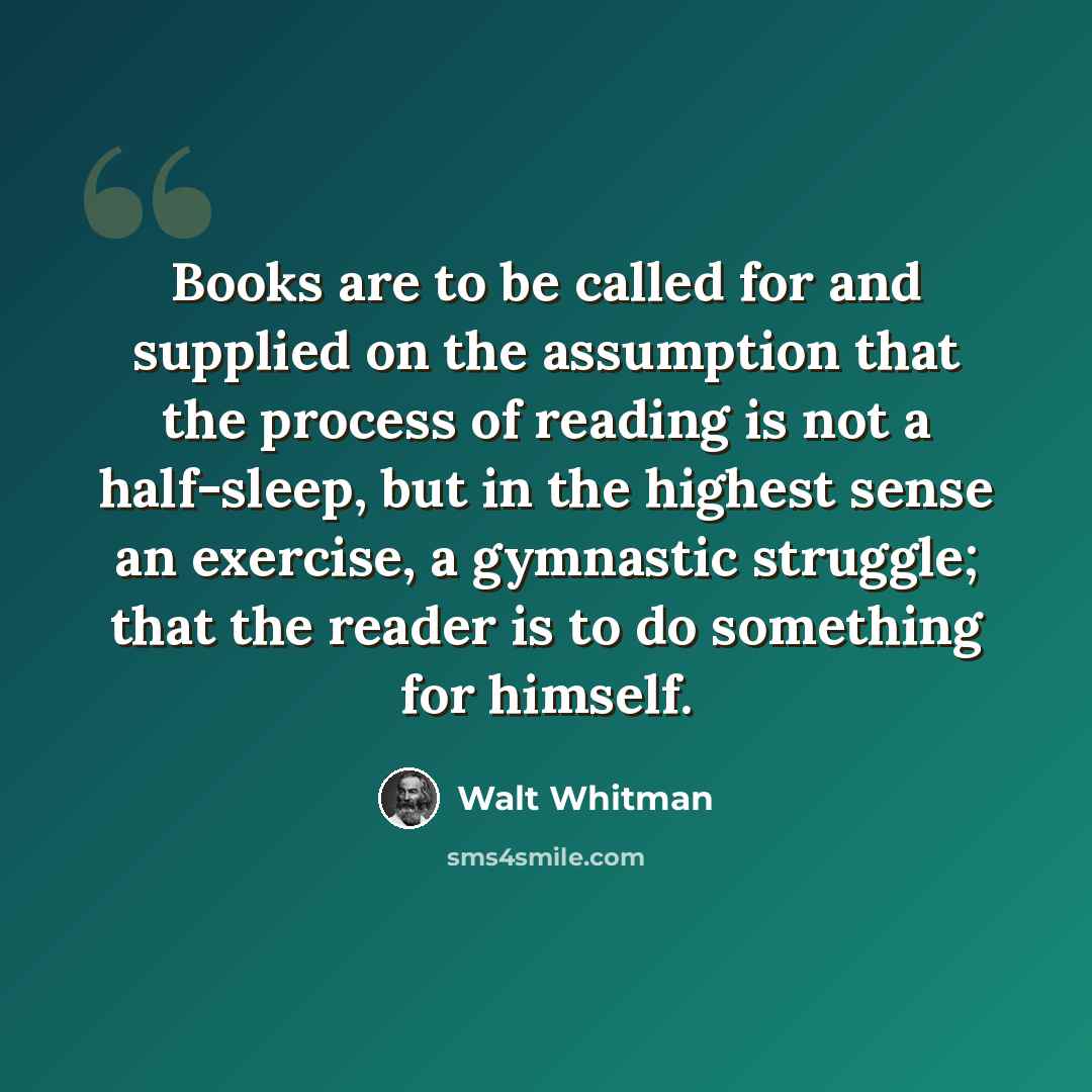“Books are to be called for and supplied on the assumption that the process of reading is not a half-sleep, but in the highest sense an exercise, a gymnastic struggle; that the reader is to do something for himself.” quote by Walt Whitman