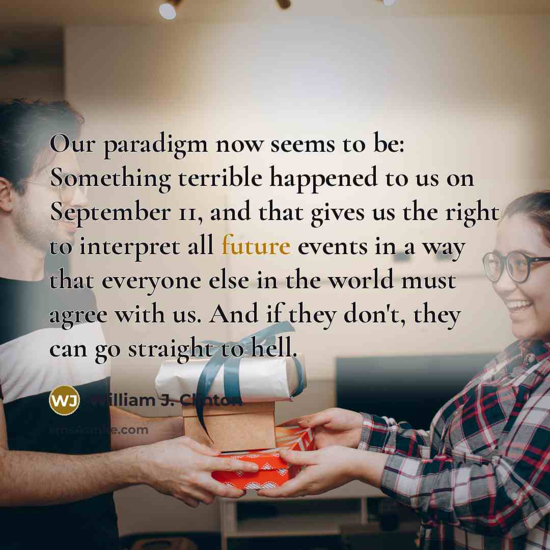 “Our paradigm now seems to be: Something terrible happened to us on September 11, and that gives us the right to interpret all future events in a way that everyone else in the world must agree with us. And if they don't, they can go straight to hell.” quote by William J. Clinton