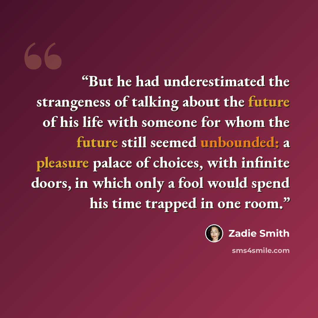 “But he had underestimated the strangeness of talking about the future of his life with someone for whom the future still seemed unbounded: a pleasure palace of choices, with infinite doors, in which only a fool would spend his time trapped in one room.” quote by Zadie Smith