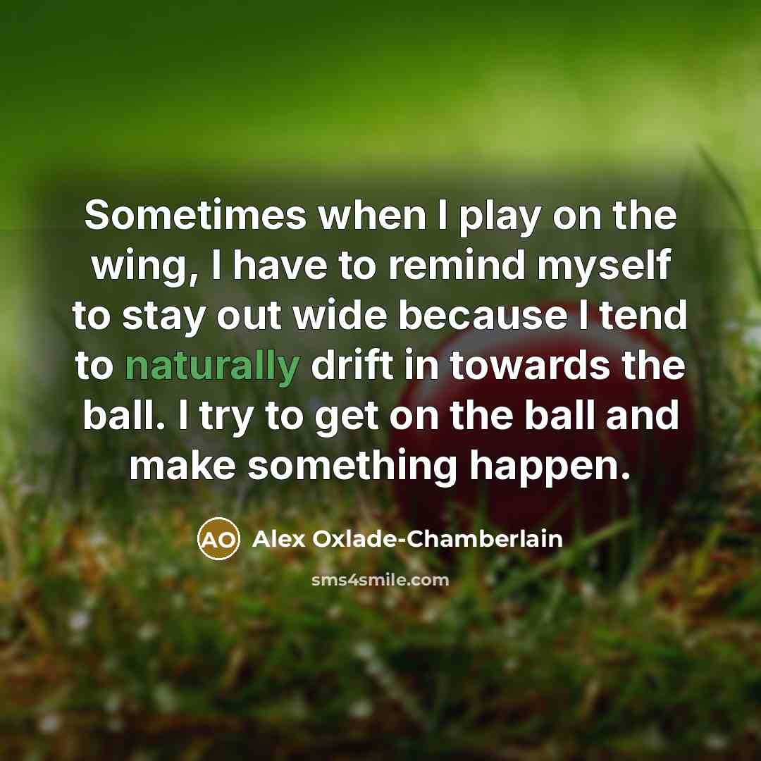 “Sometimes when I play on the wing, I have to remind myself to stay out wide because I tend to naturally drift in towards the ball. I try to get on the ball and make something happen.” quote by Alex Oxlade-Chamberlain