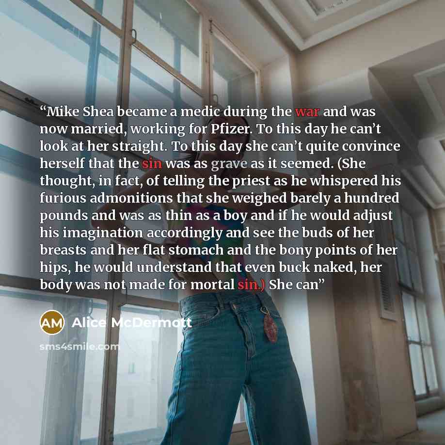 “Mike Shea became a medic during the war and was now married, working for Pfizer. To this day he can’t look at her straight. To this day she can’t quite convince herself that the sin was as grave as it seemed. (She thought, in fact, of telling the priest as he whispered his furious admonitions that…” quote by Alice McDermott
