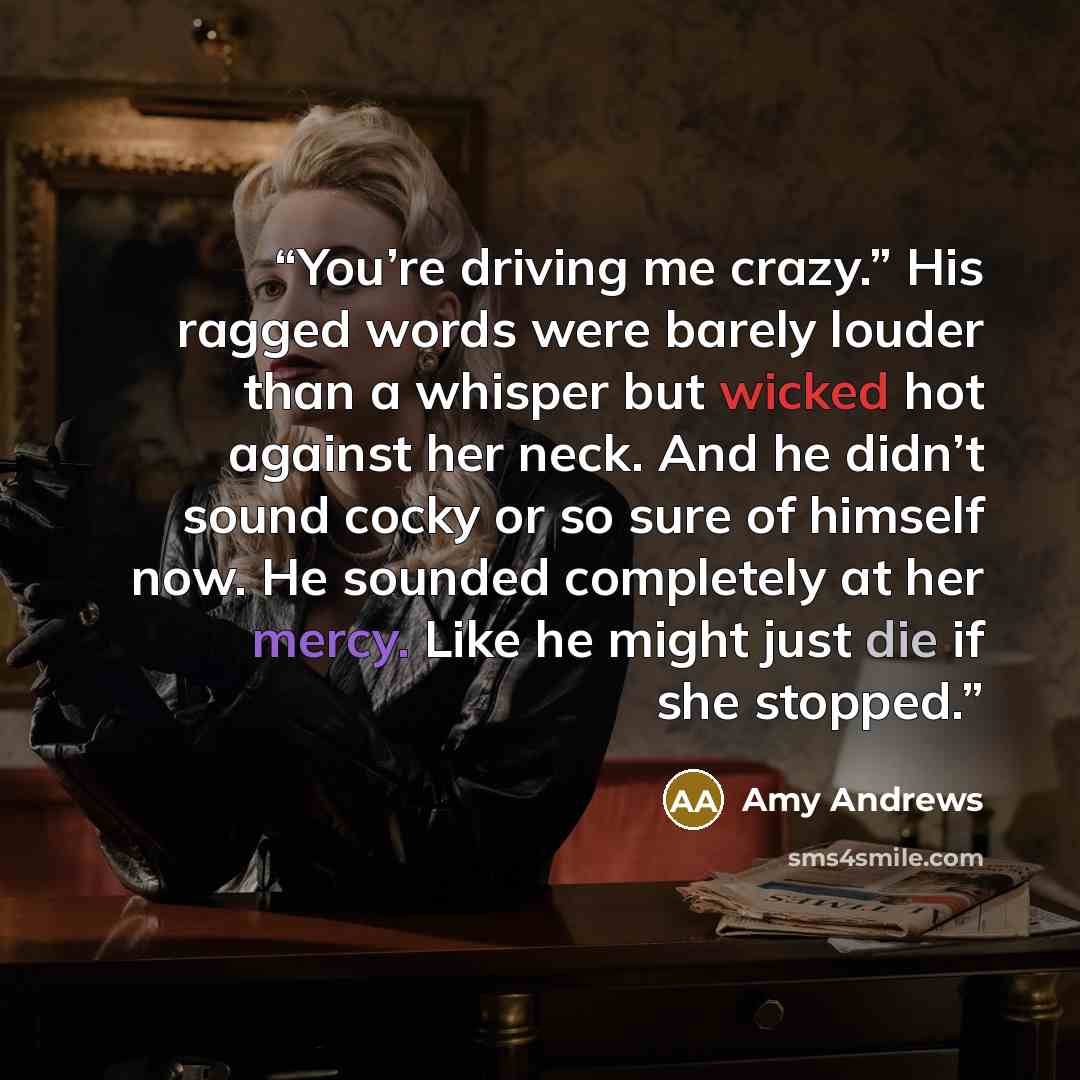 “You’re driving me crazy.” His ragged words were barely louder than a whisper but wicked hot against her neck. And he didn’t sound cocky or so sure of himself now. He sounded completely at her mercy. Like he might just die if she stopped.” quote by Amy Andrews