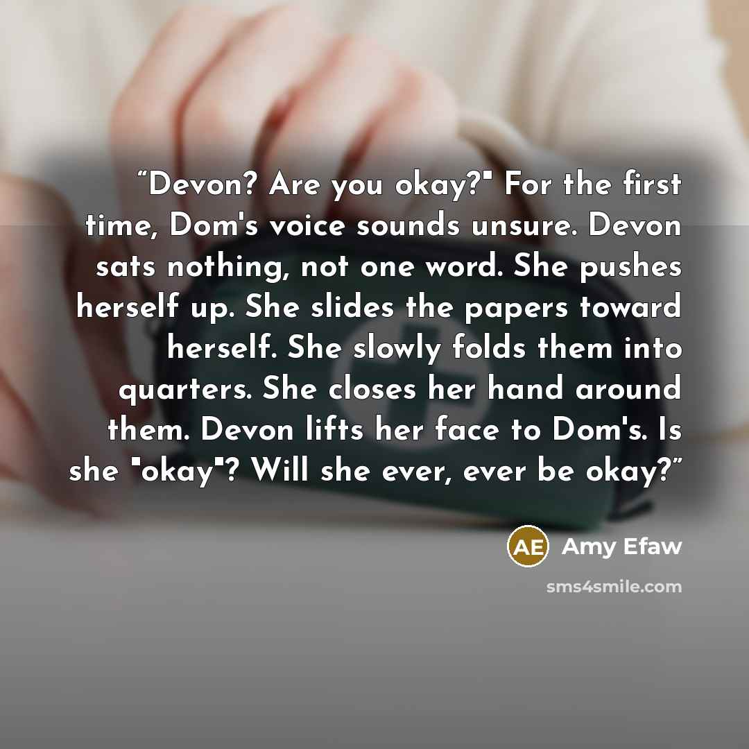 “Devon? Are you okay?" For the first time, Dom's voice sounds unsure. Devon sats nothing, not one word. She pushes herself up. She slides the papers toward herself. She slowly folds them into quarters. She closes her hand around them. Devon lifts her face to Dom's. Is she "okay"? Will she ever…” quote by Amy Efaw