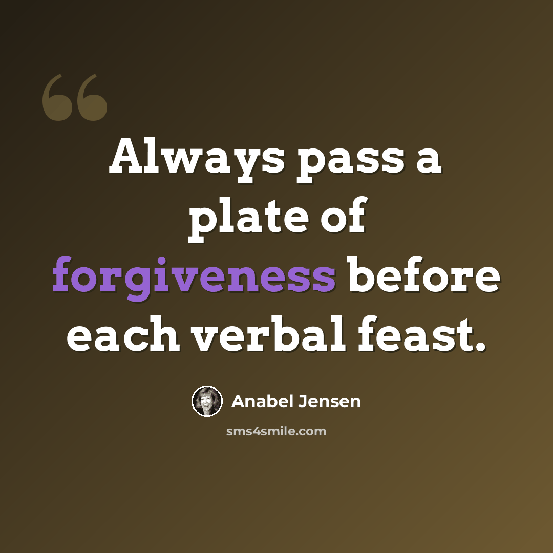 “Always pass a plate of forgiveness before each verbal feast.” quote by Anabel Jensen