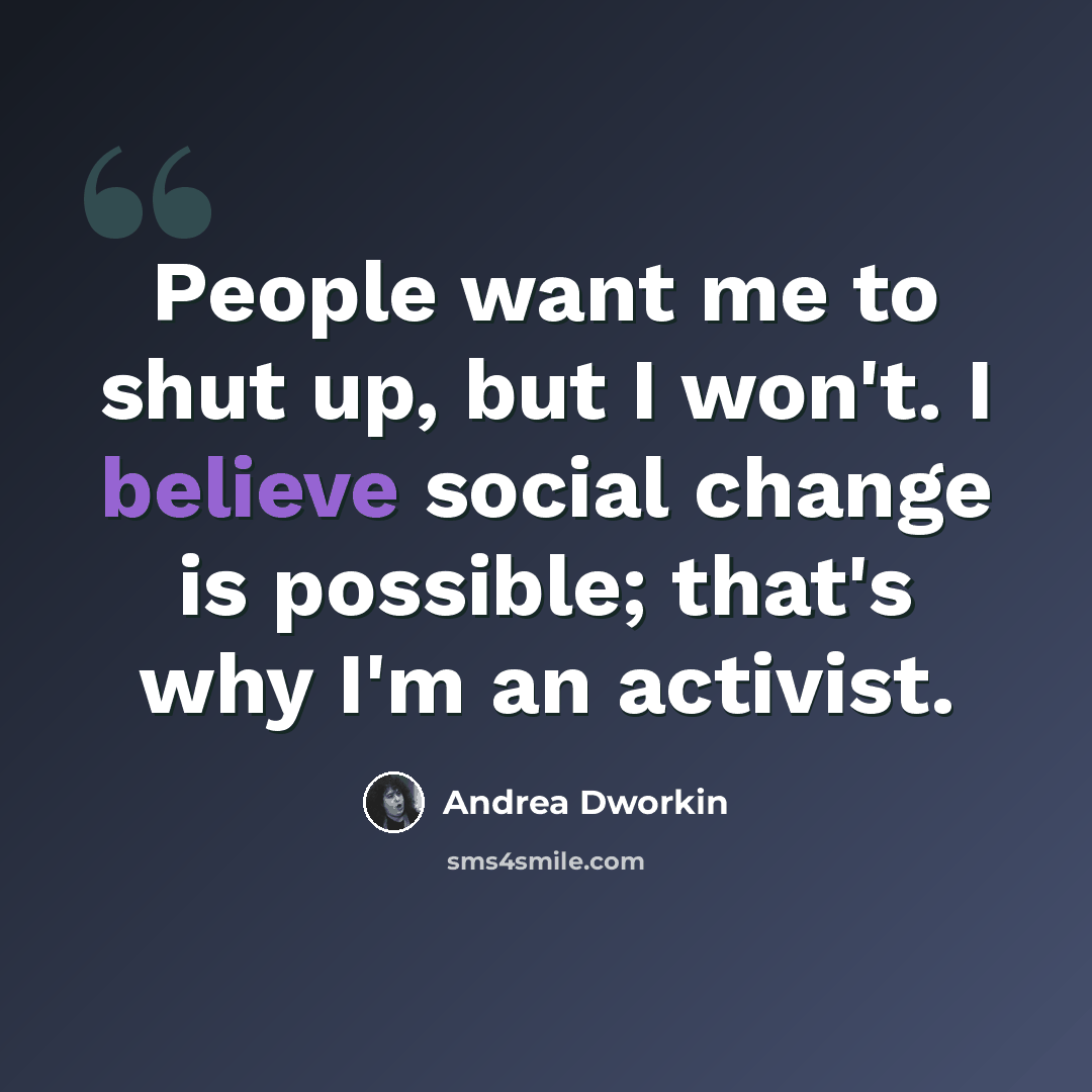 “People want me to shut up, but I won't. I believe social change is possible; that's why I'm an activist.” quote by Andrea Dworkin