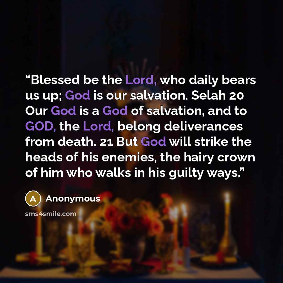 “Blessed be the Lord, who daily bears us up; God is our salvation. Selah 20 Our God is a God of salvation, and to GOD, the Lord, belong deliverances from death. 21 But God will strike the heads of his enemies, the hairy crown of him who walks in his guilty ways.” quote by Anonymous