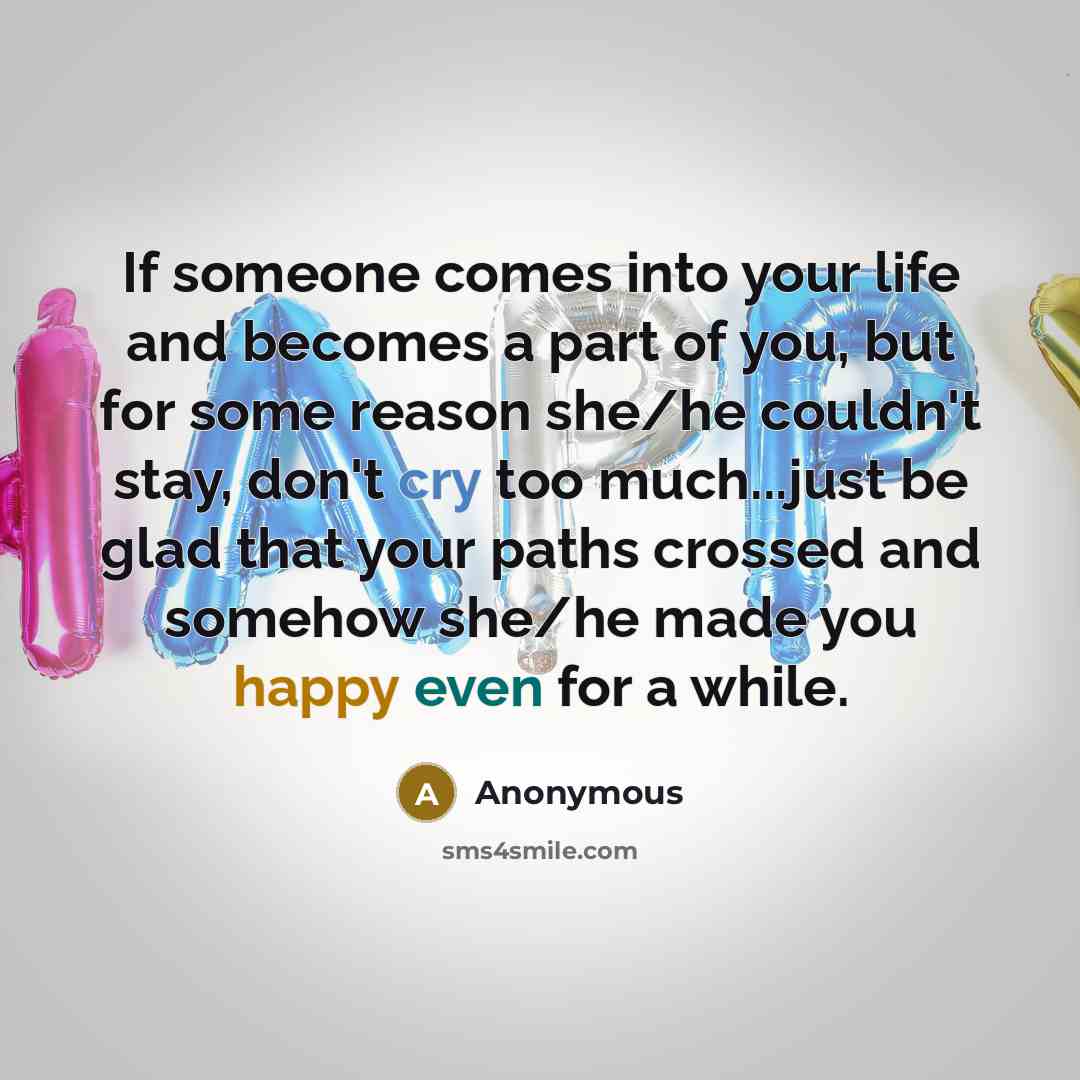 “If someone comes into your life and becomes a part of you, but for some reason she/he couldn't stay, don't cry too much...just be glad that your paths crossed and somehow she/he made you happy even for a while.” quote by Anonymous