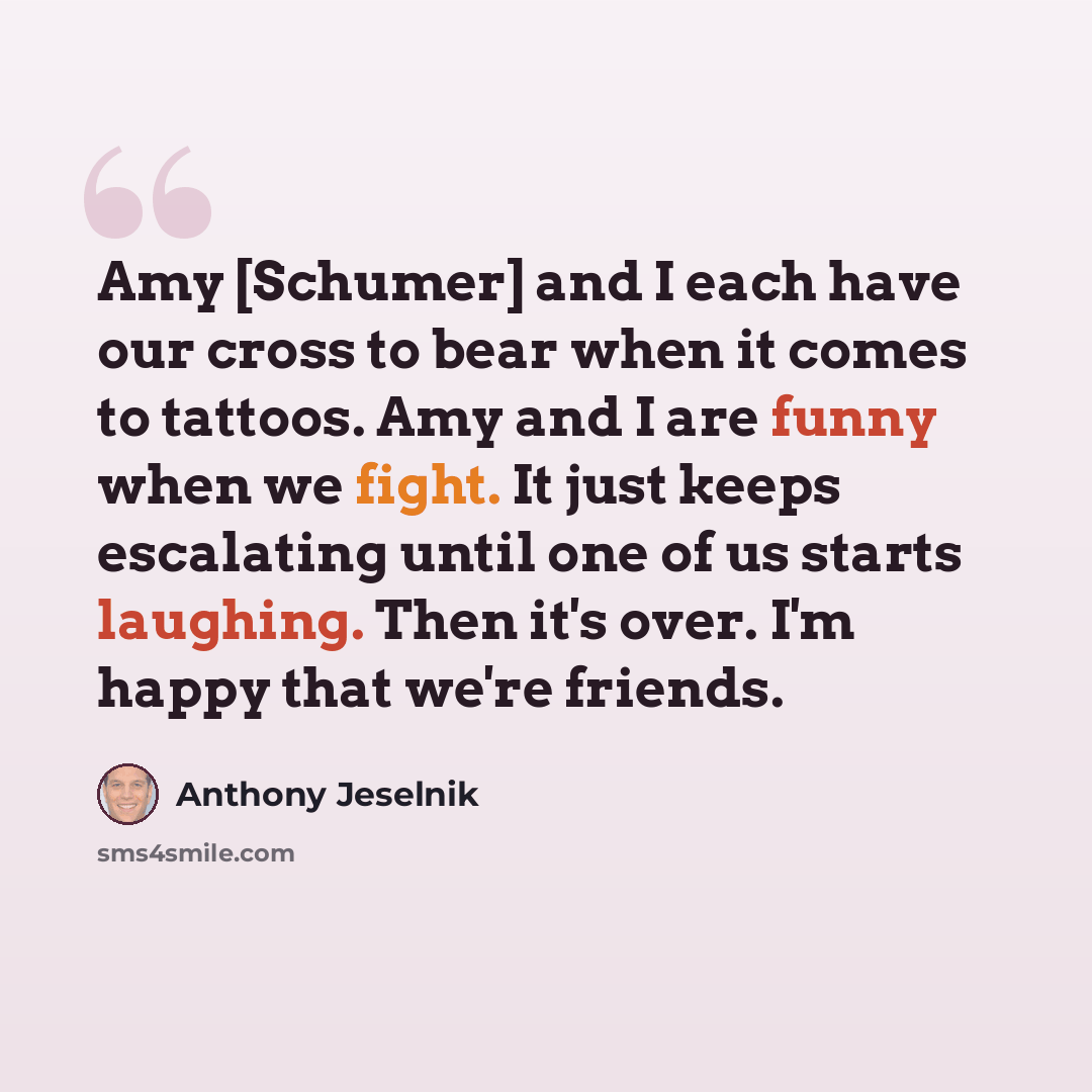 “Amy [Schumer] and I each have our cross to bear when it comes to tattoos. Amy and I are funny when we fight. It just keeps escalating until one of us starts laughing. Then it's over. I'm happy that we're friends.” quote by Anthony Jeselnik