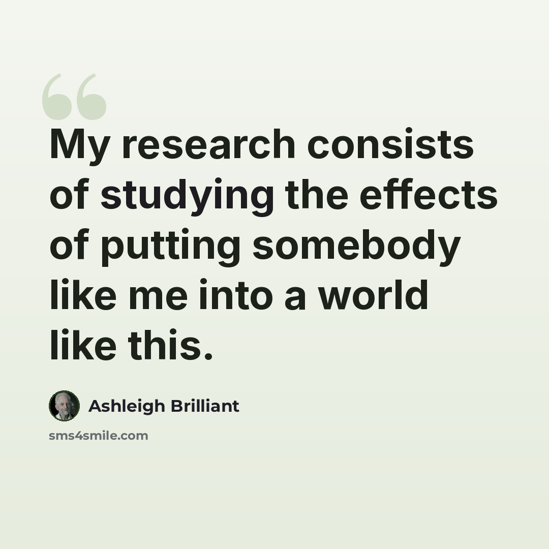“My research consists of studying the effects of putting somebody like me into a world like this.” quote by Ashleigh Brilliant