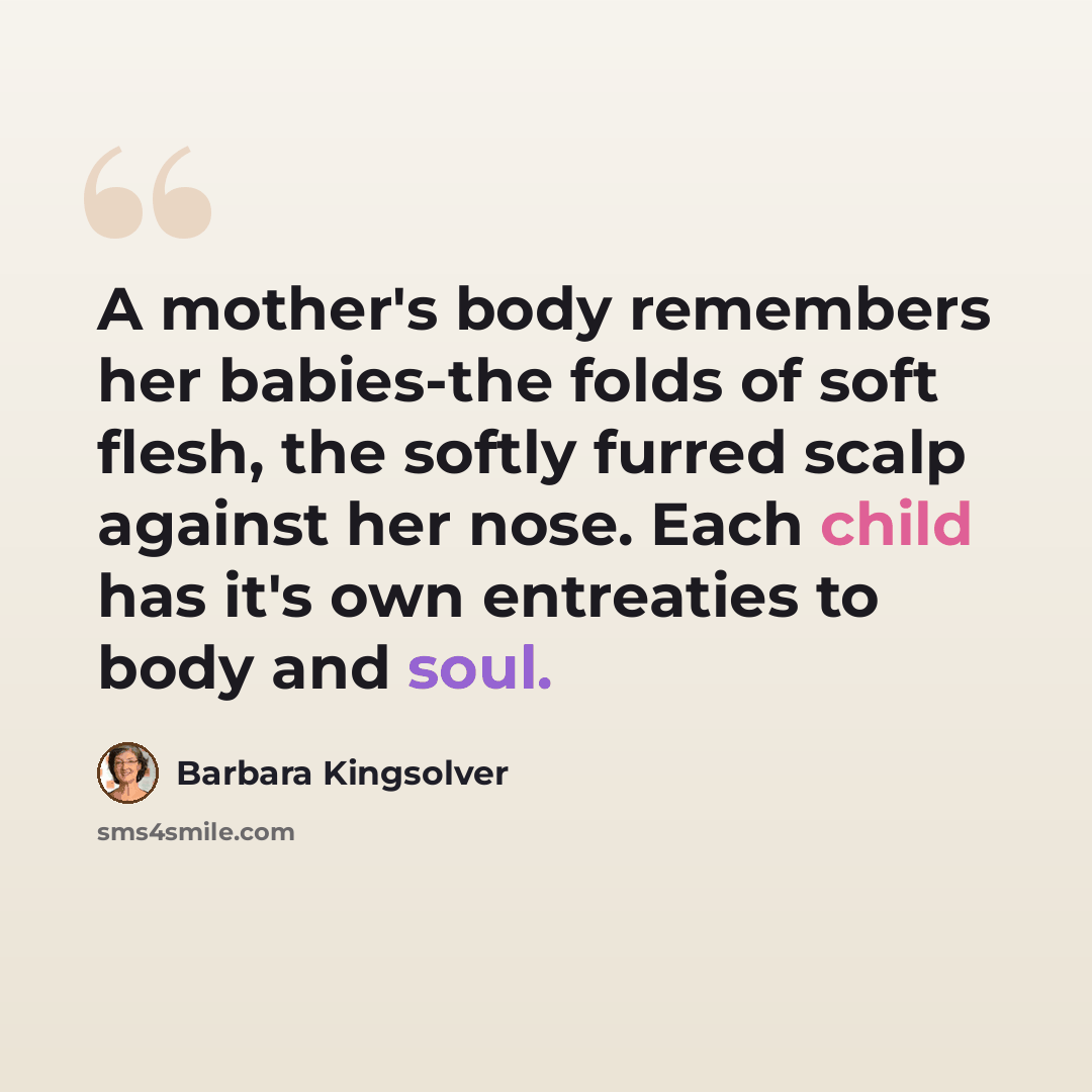 “A mother's body remembers her babies-the folds of soft flesh, the softly furred scalp against her nose. Each child has it's own entreaties to body and soul.” quote by Barbara Kingsolver