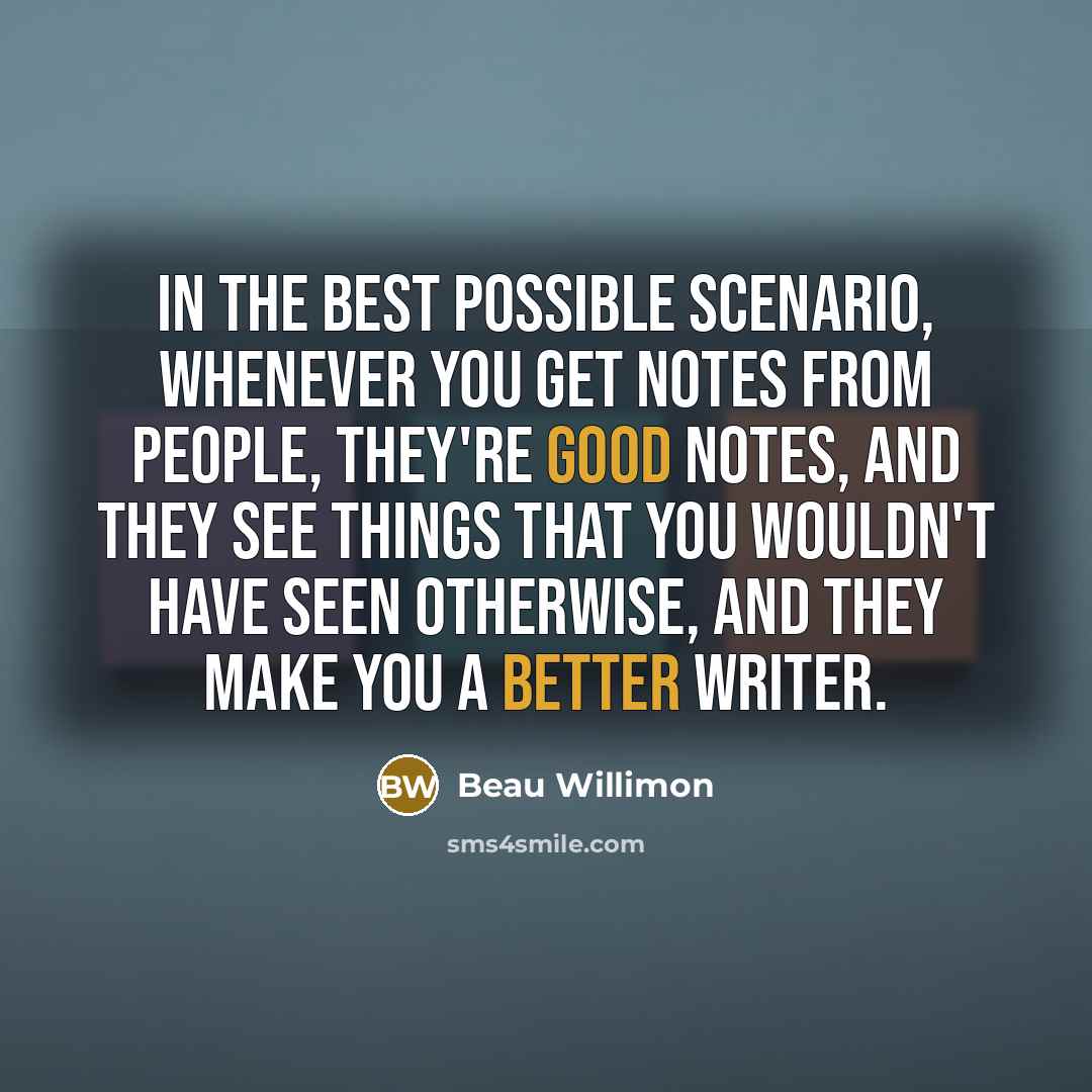 “In the best possible scenario, whenever you get notes from people, they're good notes, and they see things that you wouldn't have seen otherwise, and they make you a better writer.” quote by Beau Willimon