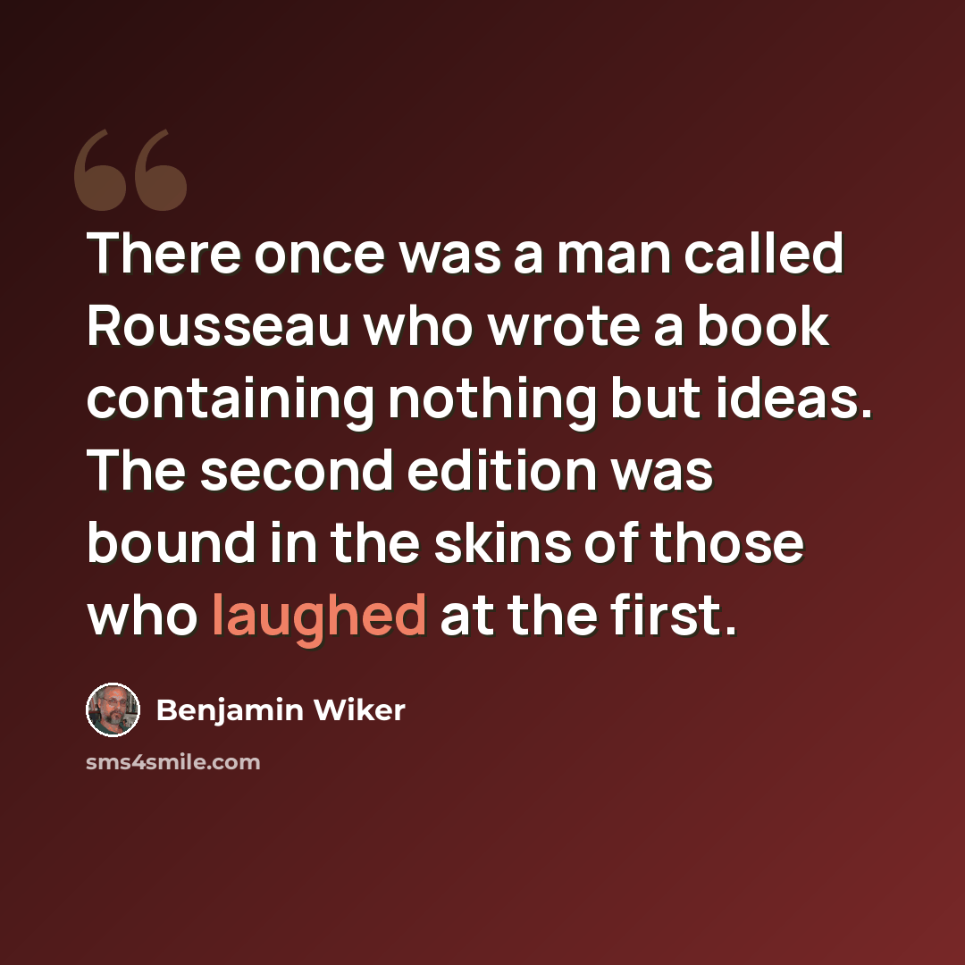 “There once was a man called Rousseau who wrote a book containing nothing but ideas. The second edition was bound in the skins of those who laughed at the first.” quote by Benjamin Wiker