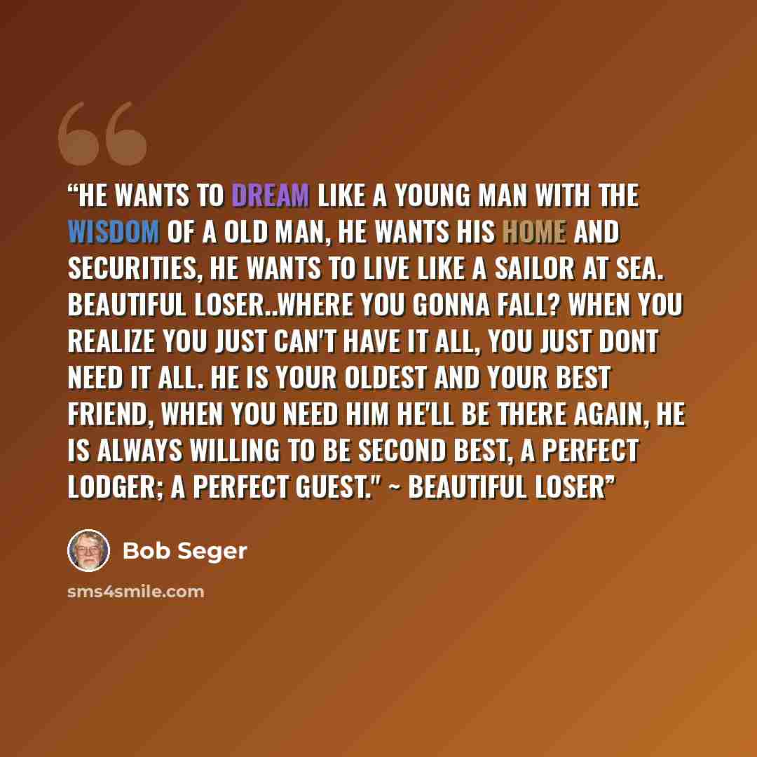 “He wants to dream like a young man with the wisdom of a old man, he wants his home and securities, he wants to live like a sailor at sea. Beautiful loser..where you gonna fall? When you realize you just can't have it all, you just dont need it all. He is your oldest and your best friend, when you…” quote by Bob Seger