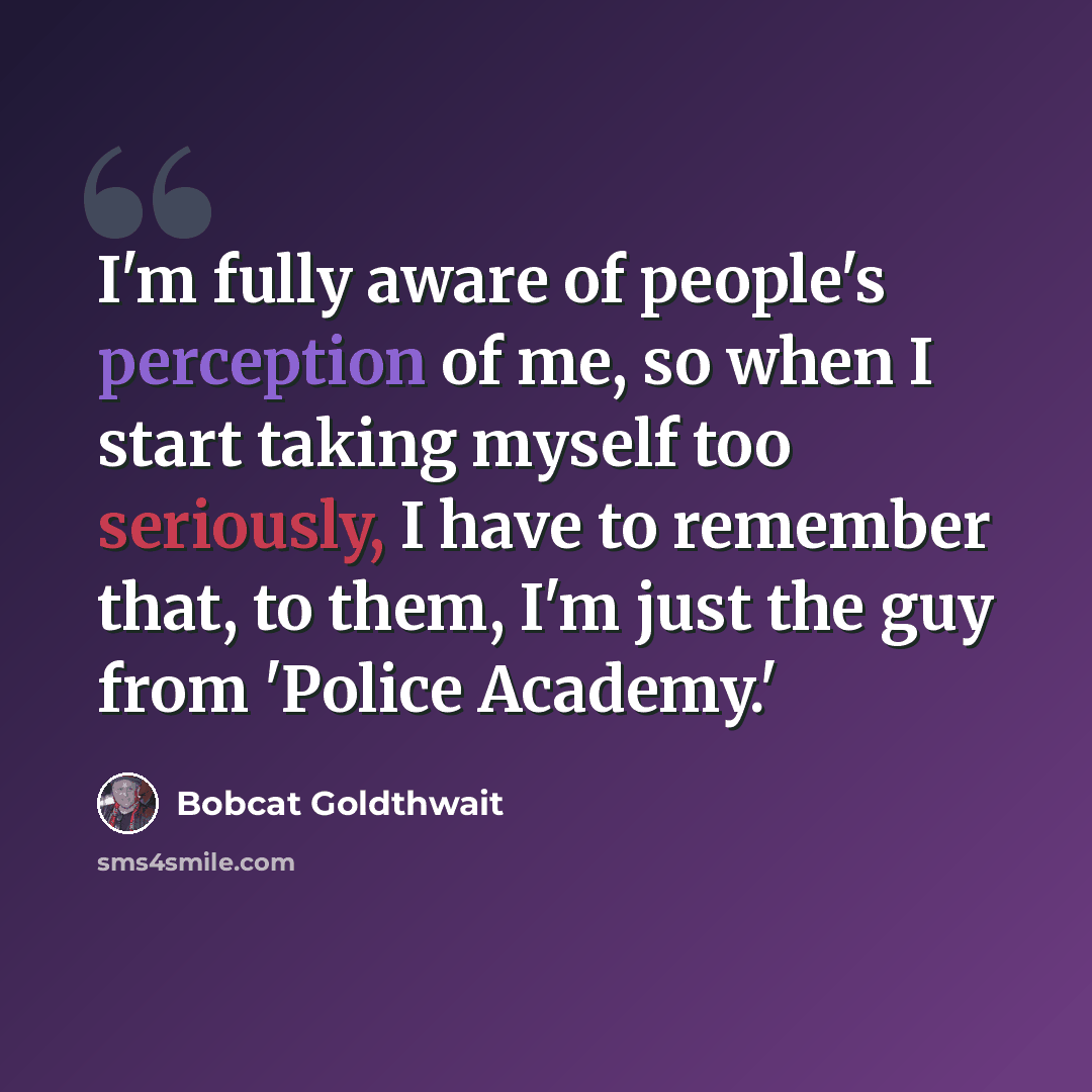 “I'm fully aware of people's perception of me, so when I start taking myself too seriously, I have to remember that, to them, I'm just the guy from 'Police Academy.'” quote by Bobcat Goldthwait