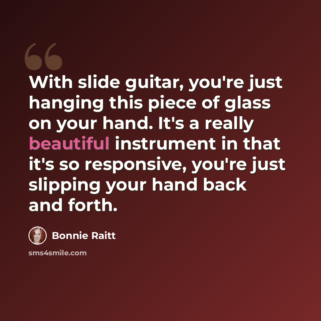 “With slide guitar, you're just hanging this piece of glass on your hand. It's a really beautiful instrument in that it's so responsive, you're just slipping your hand back and forth.” quote by Bonnie Raitt