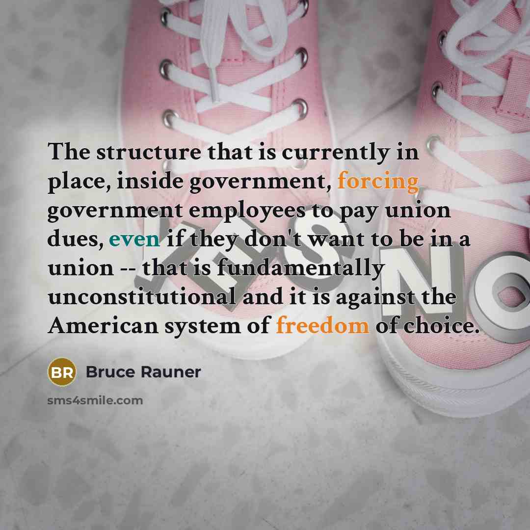 “The structure that is currently in place, inside government, forcing government employees to pay union dues, even if they don't want to be in a union -- that is fundamentally unconstitutional and it is against the American system of freedom of choice.” quote by Bruce Rauner