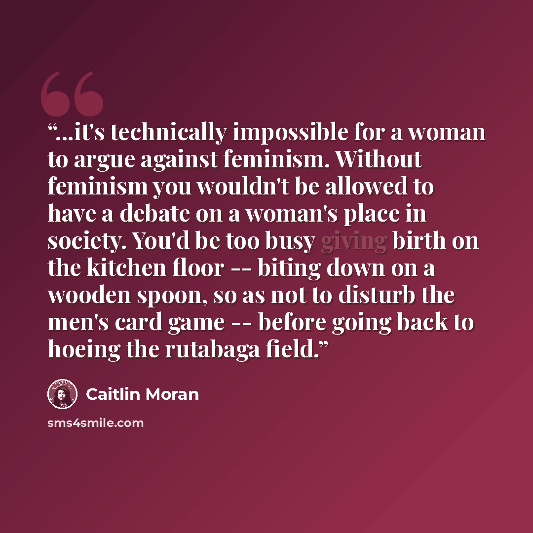 “...it's technically impossible for a woman to argue against feminism. Without feminism you wouldn't be allowed to have a debate on a woman's place in society. You'd be too busy giving birth on the kitchen floor -- biting down on a wooden spoon, so as not to disturb the men's card game -- before…” quote by Caitlin Moran