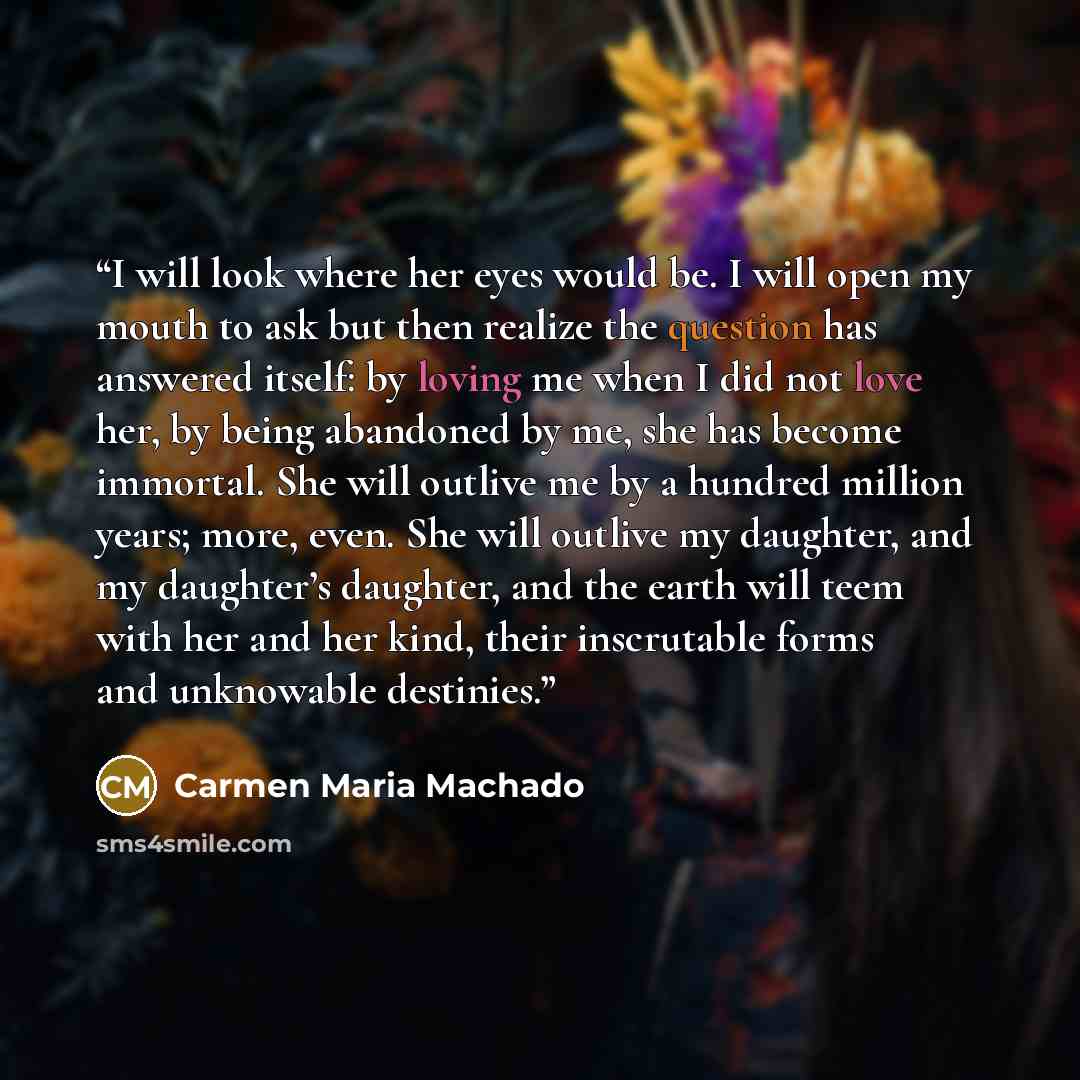 “I will look where her eyes would be. I will open my mouth to ask but then realize the question has answered itself: by loving me when I did not love her, by being abandoned by me, she has become immortal. She will outlive me by a hundred million years; more, even. She will outlive my daughter, and…” quote by Carmen Maria Machado