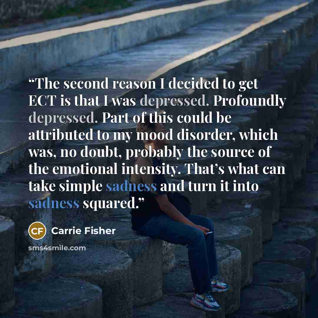 “The second reason I decided to get ECT is that I was depressed. Profoundly depressed. Part of this could be attributed to my mood disorder, which was, no doubt, probably the source of the emotional intensity. That’s what can take simple sadness and turn it into sadness squared.” quote by Carrie Fisher