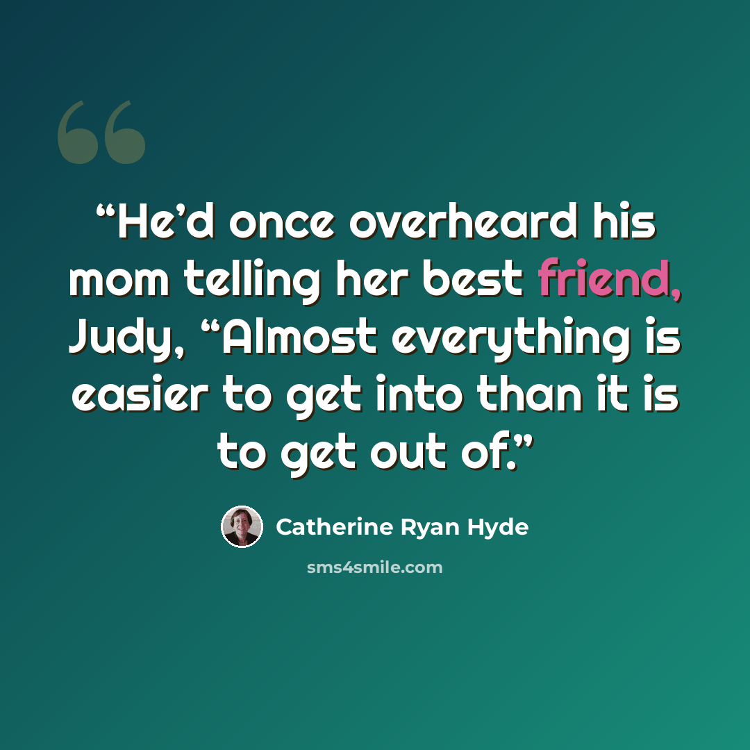 “He’d once overheard his mom telling her best friend, Judy, “Almost everything is easier to get into than it is to get out of.” quote by Catherine Ryan Hyde