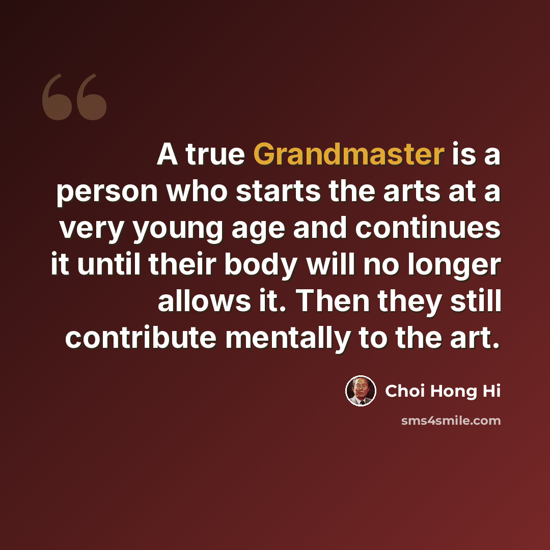 “A true Grandmaster is a person who starts the arts at a very young age and continues it until their body will no longer allows it. Then they still contribute mentally to the art.” quote by Choi Hong Hi