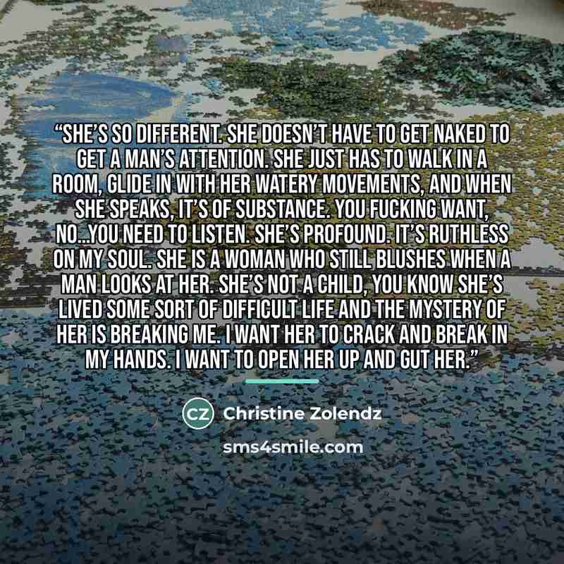 “She’s so different. She doesn’t have to get naked to get a man’s attention. She just has to walk in a room, glide in with her watery movements, and when she speaks, it’s of substance. You fucking want, no…you need to listen. She’s profound. It’s ruthless on my soul. She is a woman who still…” quote by Christine Zolendz