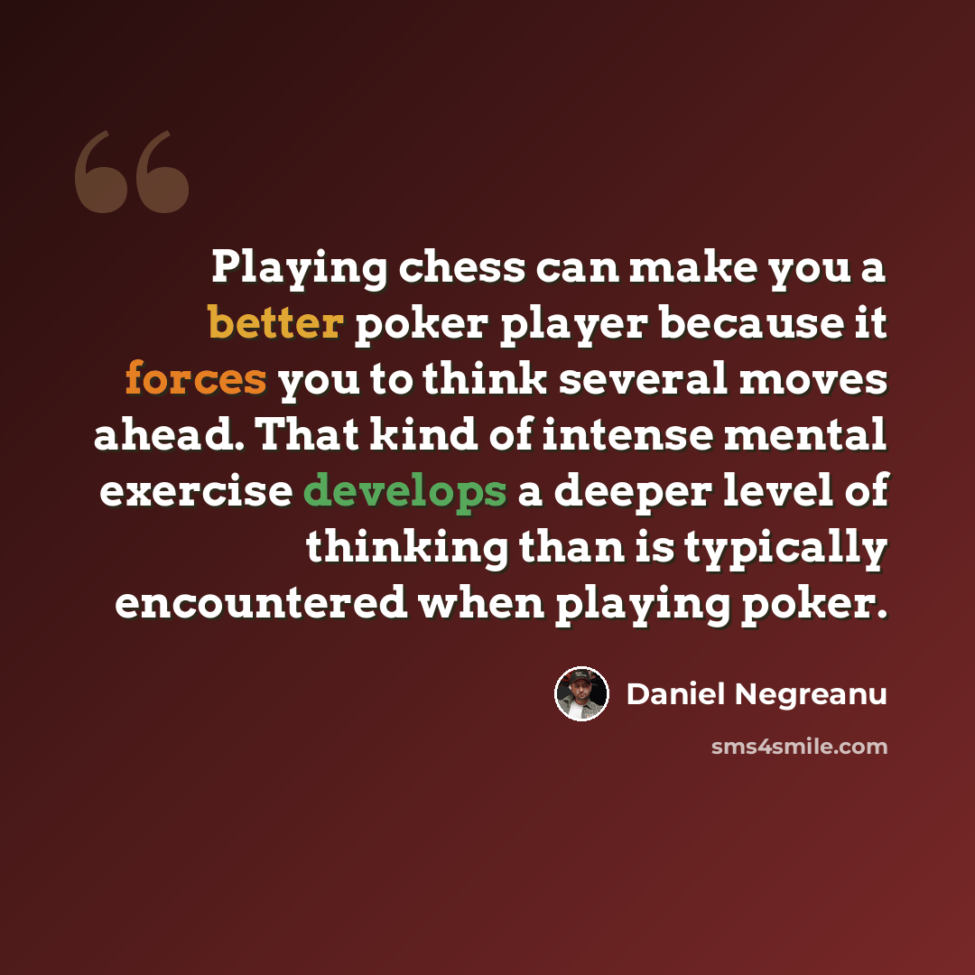 “Playing chess can make you a better poker player because it forces you to think several moves ahead. That kind of intense mental exercise develops a deeper level of thinking than is typically encountered when playing poker.” quote by Daniel Negreanu