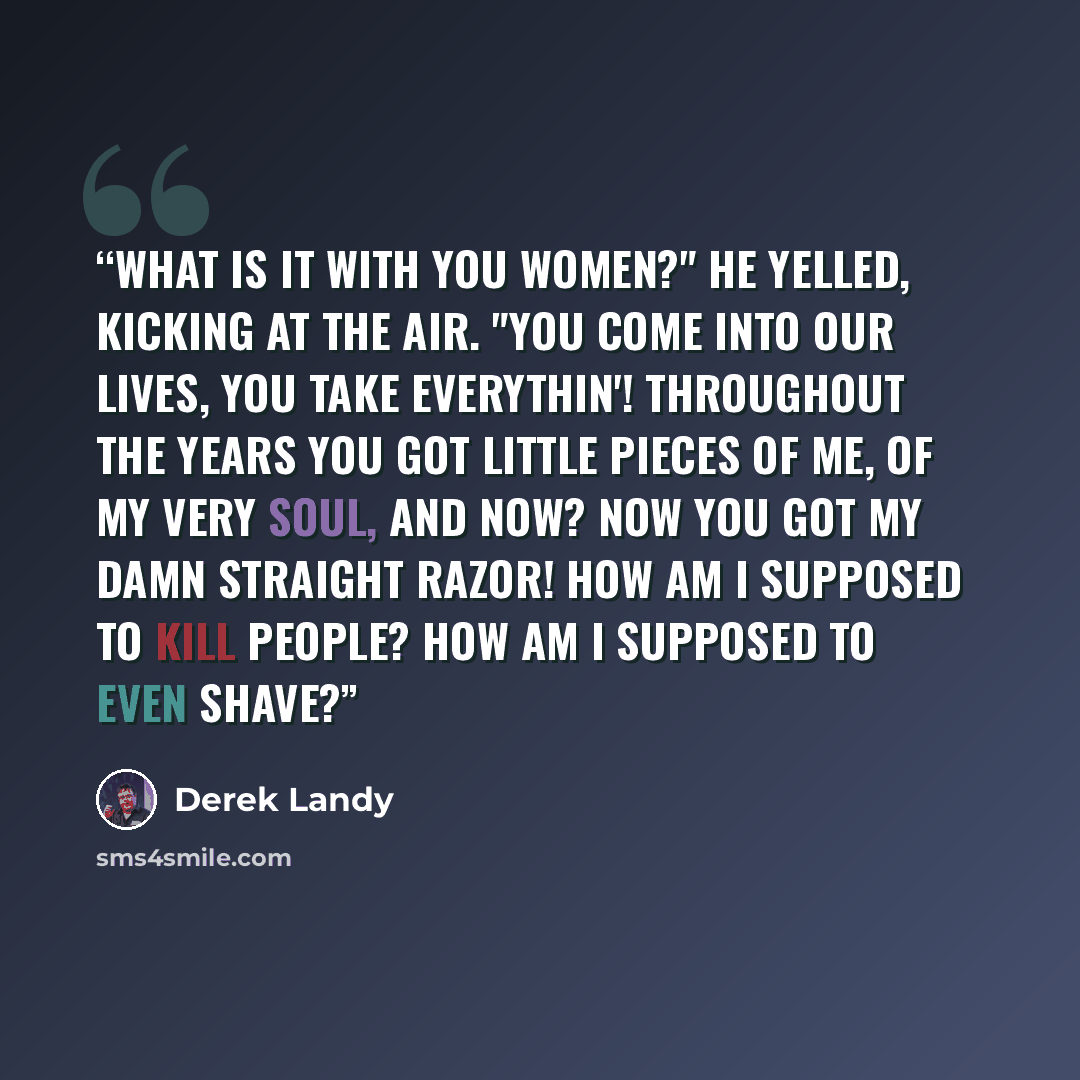 “What is it with you women?" he yelled, kicking at the air. "You come into our lives, you take everythin'! Throughout the years you got little pieces of me, of my very SOUL, and NOW? Now you got my damn straight razor! How am I supposed to kill people? How am I supposed to even SHAVE?” quote by Derek Landy