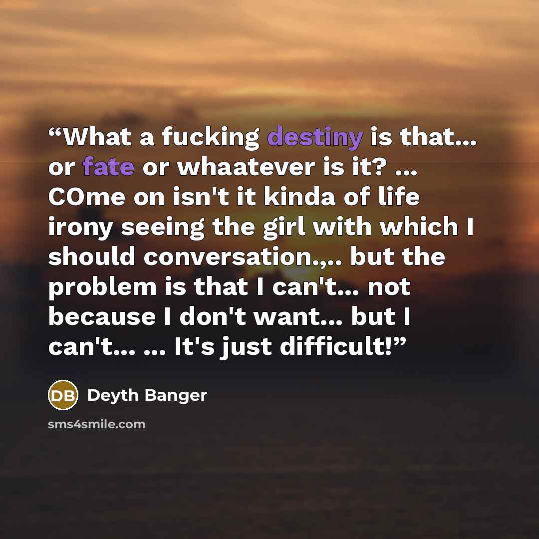 “What a fucking destiny is that... or fate or whaatever is it? ... COme on isn't it kinda of life irony seeing the girl with which I should conversation.,.. but the problem is that I can't... not because I don't want... but I can't... ... It's just difficult!” quote by Deyth Banger