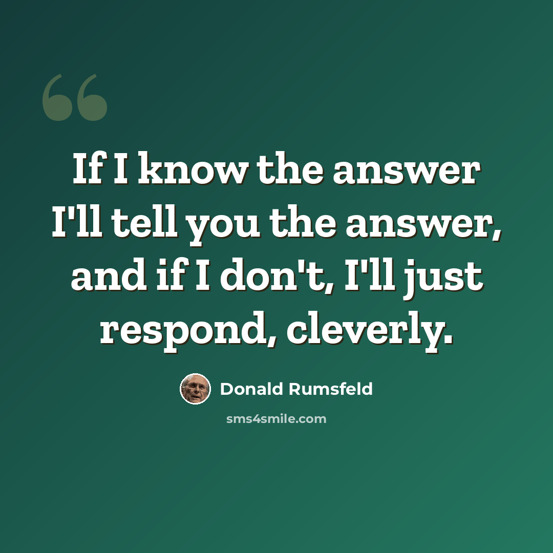 “If I know the answer I'll tell you the answer, and if I don't, I'll just respond, cleverly.” quote by Donald Rumsfeld