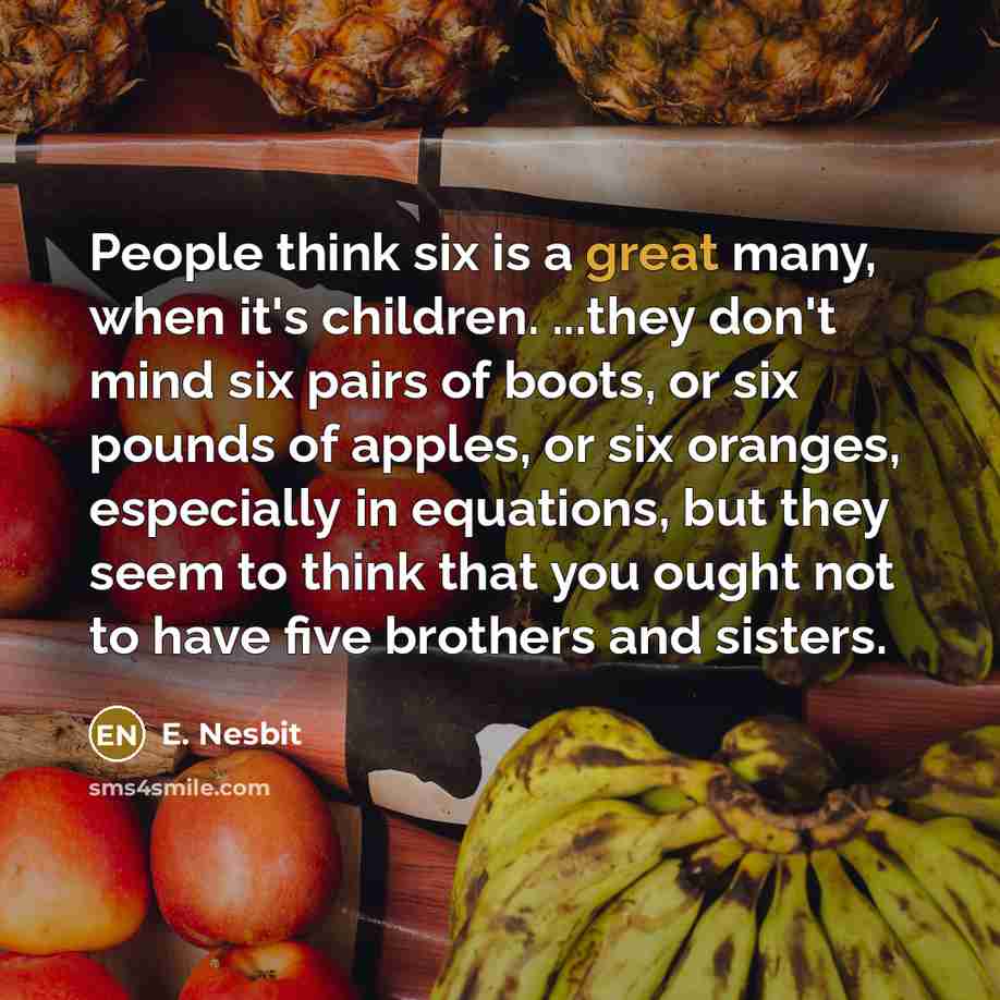 “People think six is a great many, when it's children. ...they don't mind six pairs of boots, or six pounds of apples, or six oranges, especially in equations, but they seem to think that you ought not to have five brothers and sisters.” quote by E. Nesbit