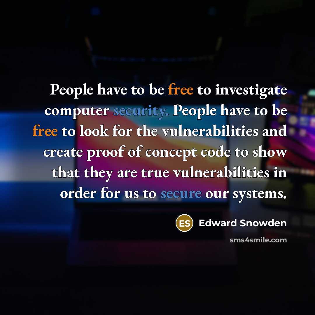 “People have to be free to investigate computer security. People have to be free to look for the vulnerabilities and create proof of concept code to show that they are true vulnerabilities in order for us to secure our systems.” quote by Edward Snowden