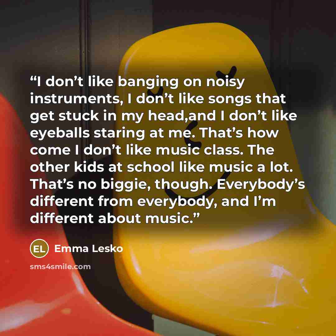 “I don’t like banging on noisy instruments, I don’t like songs that get stuck in my head,and I don’t like eyeballs staring at me. That’s how come I don’t like music class. The other kids at school like music a lot. That’s no biggie, though. Everybody’s different from everybody, and I’m different…” quote by Emma Lesko