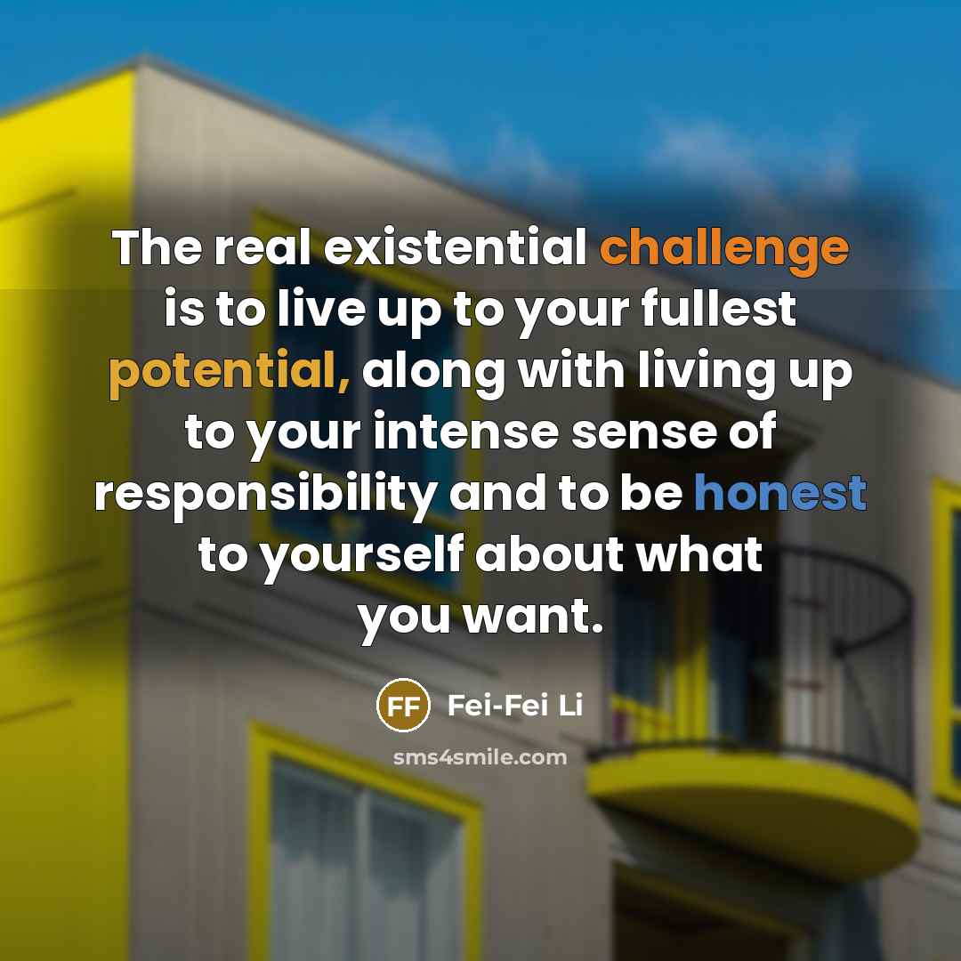 “The real existential challenge is to live up to your fullest potential, along with living up to your intense sense of responsibility and to be honest to yourself about what you want.” quote by Fei-Fei Li