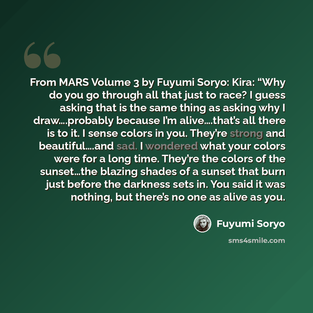 “From MARS Volume 3 by Fuyumi Soryo: Kira: “Why do you go through all that just to race? I guess asking that is the same thing as asking why I draw….probably because I’m alive….that’s all there is to it. I sense colors in you. They’re strong and beautiful….and sad. I wondered what your colors were…” quote by Fuyumi Soryo