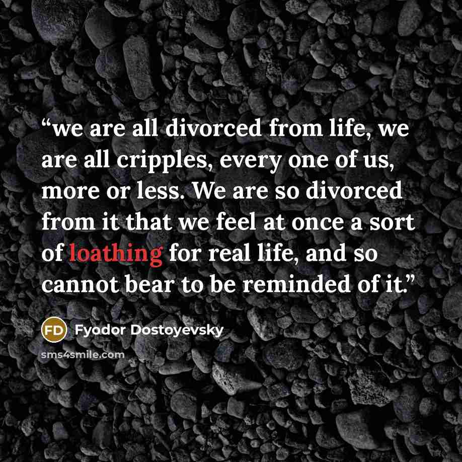 “we are all divorced from life, we are all cripples, every one of us, more or less. We are so divorced from it that we feel at once a sort of loathing for real life, and so cannot bear to be reminded of it.” quote by Fyodor Dostoyevsky