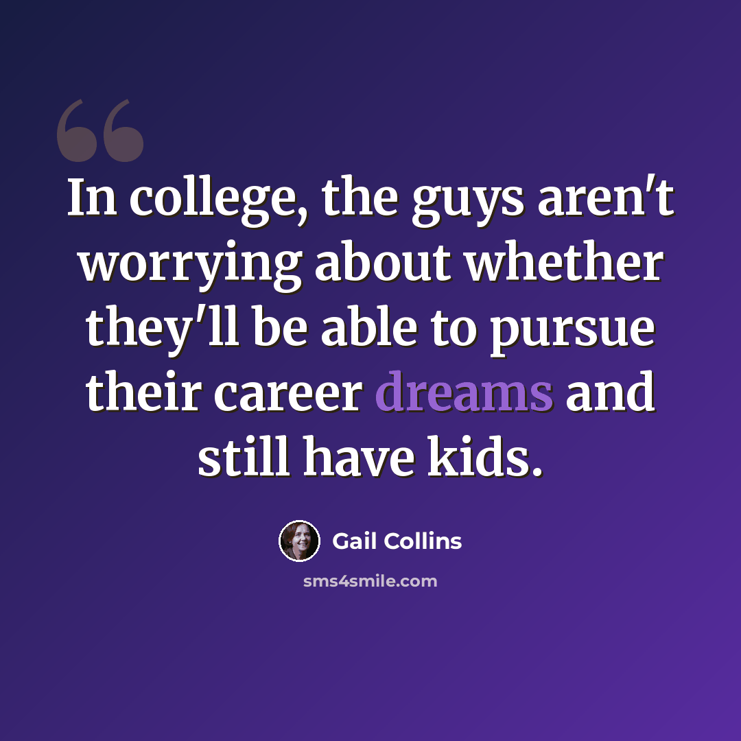 “In college, the guys aren't worrying about whether they'll be able to pursue their career dreams and still have kids.” quote by Gail Collins