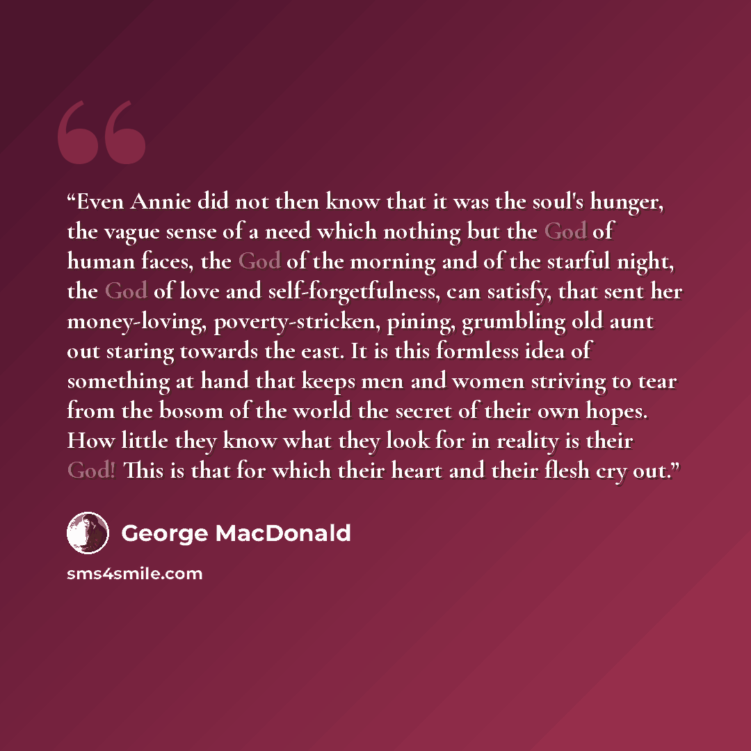 “Even Annie did not then know that it was the soul's hunger, the vague sense of a need which nothing but the God of human faces, the God of the morning and of the starful night, the God of love and self-forgetfulness, can satisfy, that sent her money-loving, poverty-stricken, pining, grumbling old…” quote by George MacDonald