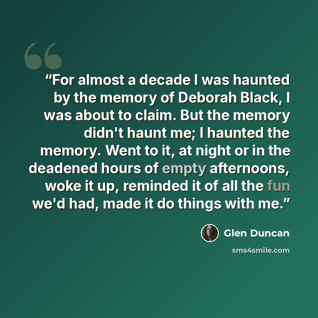 “For almost a decade I was haunted by the memory of Deborah Black, I was about to claim. But the memory didn't haunt me; I haunted the memory. Went to it, at night or in the deadened hours of empty afternoons, woke it up, reminded it of all the fun we'd had, made it do things with me.” quote by Glen Duncan