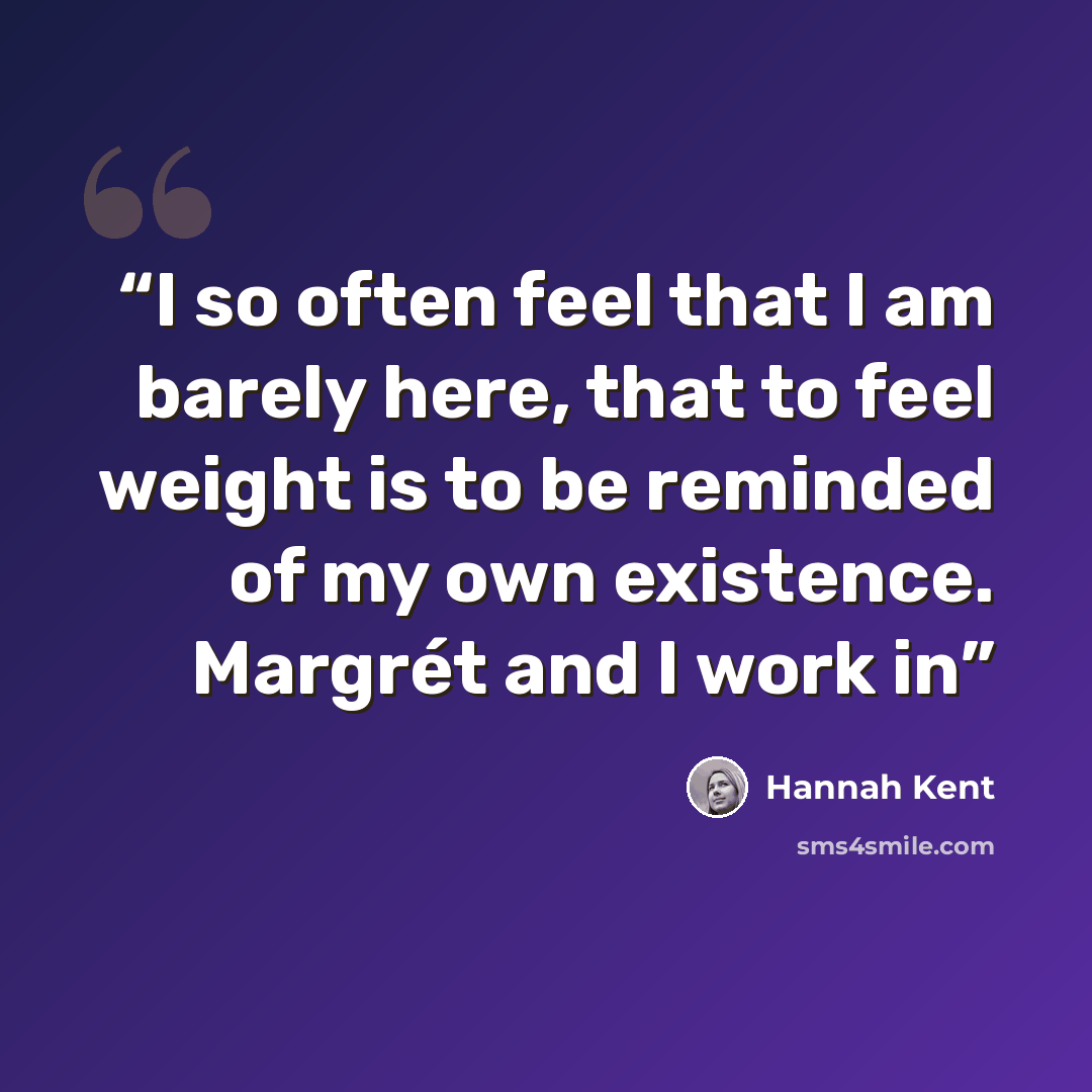 “I so often feel that I am barely here, that to feel weight is to be reminded of my own existence. Margrét and I work in” quote by Hannah Kent