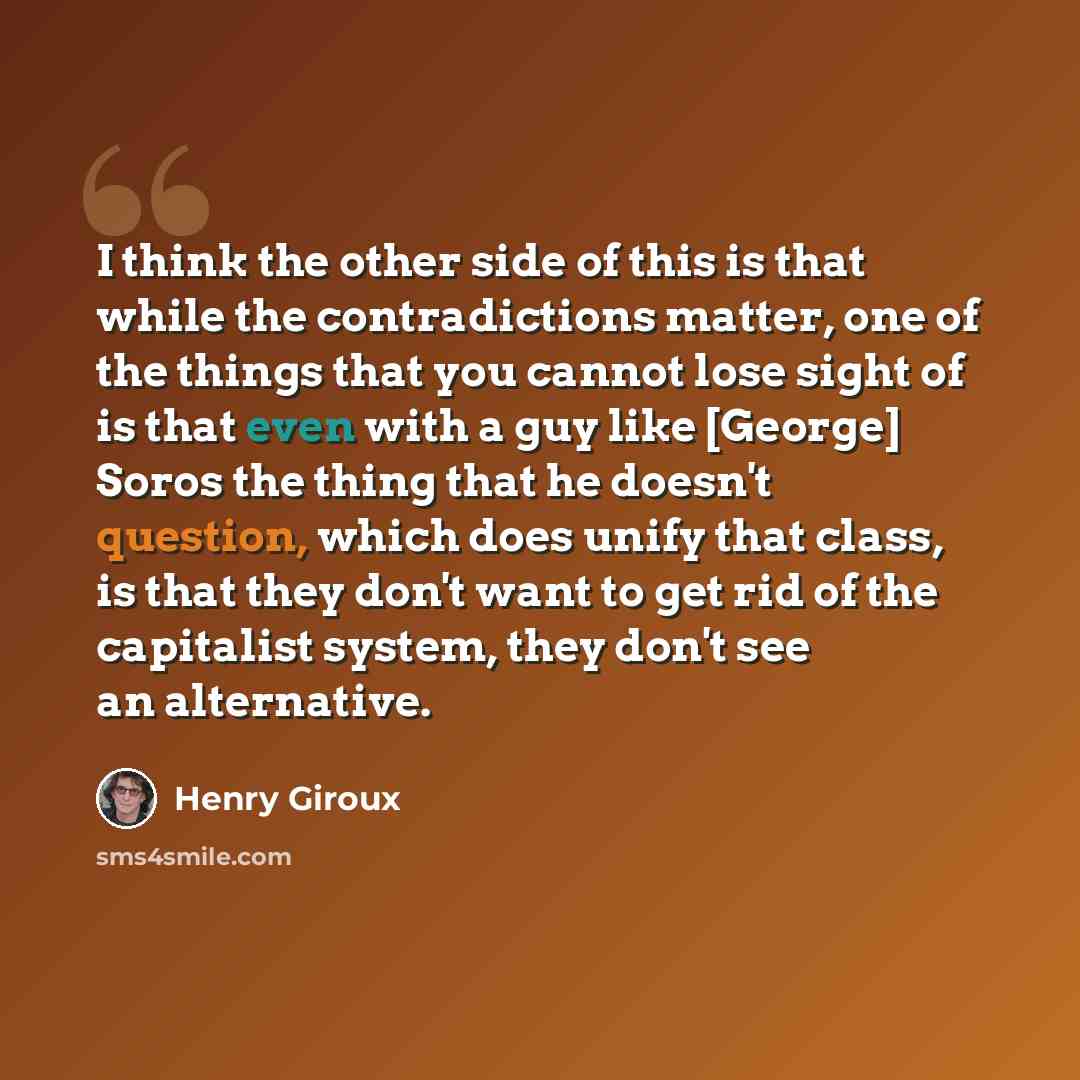 “I think the other side of this is that while the contradictions matter, one of the things that you cannot lose sight of is that even with a guy like [George] Soros the thing that he doesn't question, which does unify that class, is that they don't want to get rid of the capitalist system, they…” quote by Henry Giroux