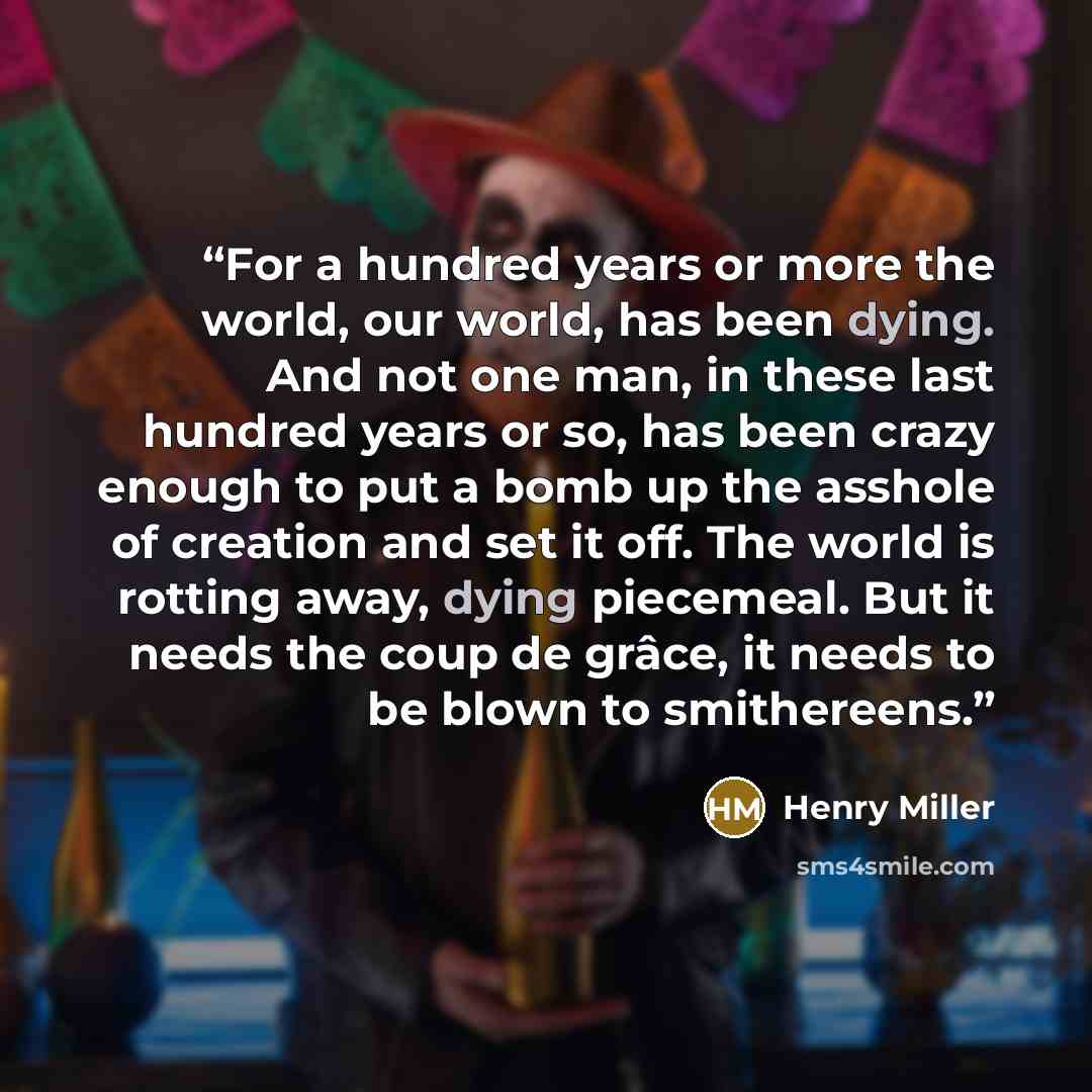 “For a hundred years or more the world, our world, has been dying. And not one man, in these last hundred years or so, has been crazy enough to put a bomb up the asshole of creation and set it off. The world is rotting away, dying piecemeal. But it needs the coup de grâce, it needs to be blown to…” quote by Henry Miller