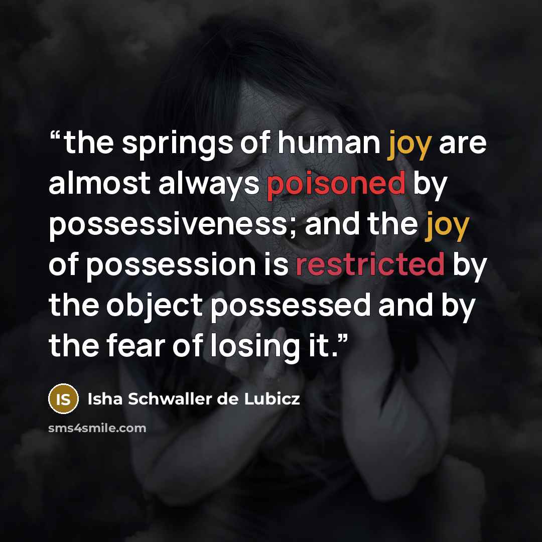 “the springs of human joy are almost always poisoned by possessiveness; and the joy of possession is restricted by the object possessed and by the fear of losing it.” quote by Isha Schwaller de Lubicz
