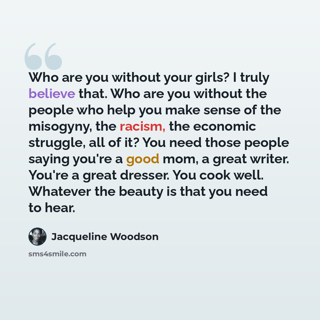 “Who are you without your girls? I truly believe that. Who are you without the people who help you make sense of the misogyny, the racism, the economic struggle, all of it? You need those people saying you're a good mom, a great writer. You're a great dresser. You cook well. Whatever the beauty is…” quote by Jacqueline Woodson